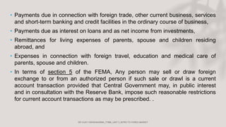• Payments due in connection with foreign trade, other current business, services
and short-term banking and credit facilities in the ordinary course of business,
• Payments due as interest on loans and as net income from investments,
• Remittances for living expenses of parents, spouse and children residing
abroad, and
• Expenses in connection with foreign travel, education and medical care of
parents, spouse and children.
• In terms of section 5 of the FEMA, Any person may sell or draw foreign
exchange to or from an authorized person if such sale or drawl is a current
account transaction provided that Central Government may, in public interest
and in consultation with the Reserve Bank, impose such reasonable restrictions
for current account transactions as may be prescribed. .
 