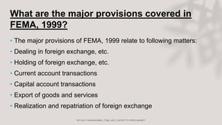 What are the major provisions covered in
FEMA, 1999?
• The major provisions of FEMA, 1999 relate to following matters:
• Dealing in foreign exchange, etc.
• Holding of foreign exchange, etc.
• Current account transactions
• Capital account transactions
• Export of goods and services
• Realization and repatriation of foreign exchange
 