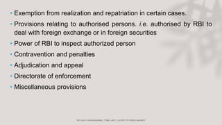 • Exemption from realization and repatriation in certain cases.
• Provisions relating to authorised persons. i.e. authorised by RBI to
deal with foreign exchange or in foreign securities
• Power of RBI to inspect authorized person
• Contravention and penalties
• Adjudication and appeal
• Directorate of enforcement
• Miscellaneous provisions
 
