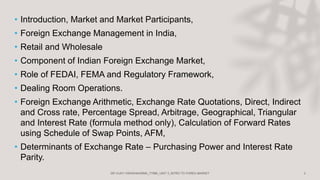 • Introduction, Market and Market Participants,
• Foreign Exchange Management in India,
• Retail and Wholesale
• Component of Indian Foreign Exchange Market,
• Role of FEDAI, FEMA and Regulatory Framework,
• Dealing Room Operations.
• Foreign Exchange Arithmetic, Exchange Rate Quotations, Direct, Indirect
and Cross rate, Percentage Spread, Arbitrage, Geographical, Triangular
and Interest Rate (formula method only), Calculation of Forward Rates
using Schedule of Swap Points, AFM,
• Determinants of Exchange Rate – Purchasing Power and Interest Rate
Parity.
 