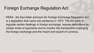 Foreign Exchange Regulation Act
• FERA - the four-letter acronym for Foreign Exchange Regulation Act
is a legislation that came into existence in 1973. The Act aims to
regulate certain dealings in foreign exchange, impose restrictions on
certain kinds of payments and to monitor the transactions impinging
the foreign exchange and the import and export of currency.
 