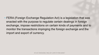 • FERA (Foreign Exchange Regulation Act) is a legislation that was
enacted with the purpose to regulate certain dealings in foreign
exchange, impose restrictions on certain kinds of payments and to
monitor the transactions impinging the foreign exchange and the
import and export of currency.
 