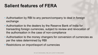 Salient features of FERA
• Authorisation by RBI to any person/company to deal in foreign
exchange
• Authorisation to the dealers by the Reserve Bank of India for
transacting foreign currencies, subject to review and revocation of
the authorisation in the case of non-compliance
• Authorisation to the money changers for conversion of currencies as
per the rates determined by RBI
• Restrictions on import/export of currencies
 