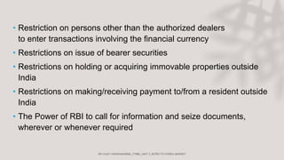 • Restriction on persons other than the authorized dealers
to enter transactions involving the financial currency
• Restrictions on issue of bearer securities
• Restrictions on holding or acquiring immovable properties outside
India
• Restrictions on making/receiving payment to/from a resident outside
India
• The Power of RBI to call for information and seize documents,
wherever or whenever required
 