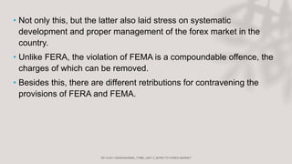 • Not only this, but the latter also laid stress on systematic
development and proper management of the forex market in the
country.
• Unlike FERA, the violation of FEMA is a compoundable offence, the
charges of which can be removed.
• Besides this, there are different retributions for contravening the
provisions of FERA and FEMA.
 