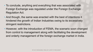 • To conclude, anything and everything that was associated with
Foreign Exchange was regulated under the Foreign Exchange
Regulation Act.
• And though, the same was enacted with the best of intentions it
hindered the growth of Indian Industries owing to its excessively
stringent restrictions.
• However, with the introduction of FEMA, the scenario soon changed
from control to management along with facilitating the development
and orderly management of the foreign exchange market in India.
 