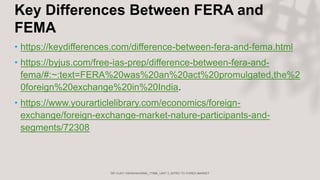 Key Differences Between FERA and
FEMA
• https://keydifferences.com/difference-between-fera-and-fema.html
• https://byjus.com/free-ias-prep/difference-between-fera-and-
fema/#:~:text=FERA%20was%20an%20act%20promulgated,the%2
0foreign%20exchange%20in%20India.
• https://www.yourarticlelibrary.com/economics/foreign-
exchange/foreign-exchange-market-nature-participants-and-
segments/72308
 