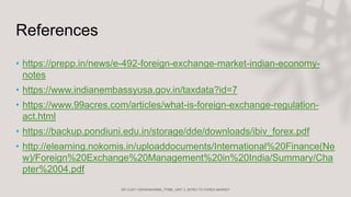 References
• https://prepp.in/news/e-492-foreign-exchange-market-indian-economy-
notes
• https://www.indianembassyusa.gov.in/taxdata?id=7
• https://www.99acres.com/articles/what-is-foreign-exchange-regulation-
act.html
• https://backup.pondiuni.edu.in/storage/dde/downloads/ibiv_forex.pdf
• http://elearning.nokomis.in/uploaddocuments/International%20Finance(Ne
w)/Foreign%20Exchange%20Management%20in%20India/Summary/Cha
pter%2004.pdf
 