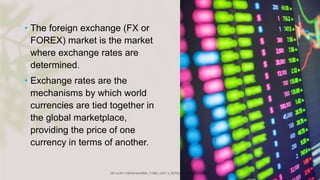 • The foreign exchange (FX or
FOREX) market is the market
where exchange rates are
determined.
• Exchange rates are the
mechanisms by which world
currencies are tied together in
the global marketplace,
providing the price of one
currency in terms of another.
 