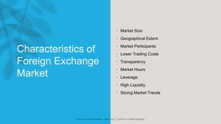 Characteristics of
Foreign Exchange
Market
• Market Size
• Geographical Extent
• Market Participants
• Lower Trading Costs
• Transparency
• Market Hours
• Leverage
• High Liquidity
• Strong Market Trends
 