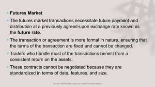 • Futures Market
• The futures market transactions necessitate future payment and
distribution at a previously agreed-upon exchange rate known as
the future rate.
• The transaction or agreement is more formal in nature, ensuring that
the terms of the transaction are fixed and cannot be changed.
• Traders who handle most of the transactions benefit from a
consistent return on the assets.
• These contracts cannot be negotiated because they are
standardized in terms of date, features, and size.
 