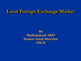 Local Foreign Exchange Market
By
Muhammad ARIF
Senior Joint Director
FSCD
 