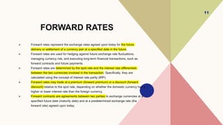 FORWARD RATES
 Forward rates represent the exchange rates agreed upon today for the future
delivery or settlement of a currency pair at a specified date in the future.
 Forward rates are used for hedging against future exchange rate fluctuations,
managing currency risk, and executing long-term financial transactions, such as
forward contracts and future payments.
 Forward rates are determined by the spot rate and the interest rate differentials
between the two currencies involved in the transaction. Specifically, they are
calculated using the concept of interest rate parity (IRP).
 Forward rates may trade at a premium (forward premium) or a discount (forward
discount) relative to the spot rate, depending on whether the domestic currency has a
higher or lower interest rate than the foreign currency.
 Forward contracts are agreements between two parties to exchange currencies at a
specified future date (maturity date) and at a predetermined exchange rate (the
forward rate) agreed upon today.
11
 