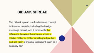 BID ASK SPREAD
The bid-ask spread is a fundamental concept
in financial markets, including the foreign
exchange market, and it represents the
difference between the prices at which a
market maker or broker is willing to buy (bid)
and sell (ask) a financial instrument, such as a
currency pair.
12
 