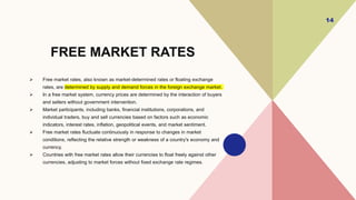 FREE MARKET RATES
 Free market rates, also known as market-determined rates or floating exchange
rates, are determined by supply and demand forces in the foreign exchange market.
 In a free market system, currency prices are determined by the interaction of buyers
and sellers without government intervention.
 Market participants, including banks, financial institutions, corporations, and
individual traders, buy and sell currencies based on factors such as economic
indicators, interest rates, inflation, geopolitical events, and market sentiment.
 Free market rates fluctuate continuously in response to changes in market
conditions, reflecting the relative strength or weakness of a country's economy and
currency.
 Countries with free market rates allow their currencies to float freely against other
currencies, adjusting to market forces without fixed exchange rate regimes.
14
 