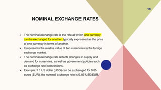 NOMINAL EXCHANGE RATES
 The nominal exchange rate is the rate at which one currency
can be exchanged for another, typically expressed as the price
of one currency in terms of another.
 It represents the relative value of two currencies in the foreign
exchange market.
 The nominal exchange rate reflects changes in supply and
demand for currencies, as well as government policies such
as exchange rate interventions.
 Example: If 1 US dollar (USD) can be exchanged for 0.85
euros (EUR), the nominal exchange rate is 0.85 USD/EUR.
15
 