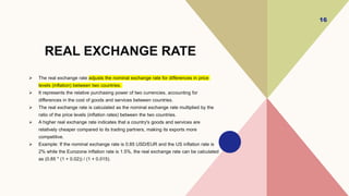 REAL EXCHANGE RATE
 The real exchange rate adjusts the nominal exchange rate for differences in price
levels (inflation) between two countries.
 It represents the relative purchasing power of two currencies, accounting for
differences in the cost of goods and services between countries.
 The real exchange rate is calculated as the nominal exchange rate multiplied by the
ratio of the price levels (inflation rates) between the two countries.
 A higher real exchange rate indicates that a country's goods and services are
relatively cheaper compared to its trading partners, making its exports more
competitive.
 Example: If the nominal exchange rate is 0.85 USD/EUR and the US inflation rate is
2% while the Eurozone inflation rate is 1.5%, the real exchange rate can be calculated
as (0.85 * (1 + 0.02)) / (1 + 0.015).
16
 
