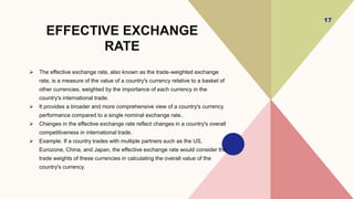 EFFECTIVE EXCHANGE
RATE
 The effective exchange rate, also known as the trade-weighted exchange
rate, is a measure of the value of a country's currency relative to a basket of
other currencies, weighted by the importance of each currency in the
country's international trade.
 It provides a broader and more comprehensive view of a country's currency
performance compared to a single nominal exchange rate..
 Changes in the effective exchange rate reflect changes in a country's overall
competitiveness in international trade.
 Example: If a country trades with multiple partners such as the US,
Eurozone, China, and Japan, the effective exchange rate would consider the
trade weights of these currencies in calculating the overall value of the
country's currency.
17
 