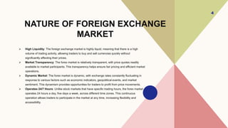 NATURE OF FOREIGN EXCHANGE
MARKET
 High Liquidity: The foreign exchange market is highly liquid, meaning that there is a high
volume of trading activity, allowing traders to buy and sell currencies quickly without
significantly affecting their prices.
 Market Transparency: The forex market is relatively transparent, with price quotes readily
available to market participants. This transparency helps ensure fair pricing and efficient market
operations.
 Dynamic Market: The forex market is dynamic, with exchange rates constantly fluctuating in
response to various factors such as economic indicators, geopolitical events, and market
sentiment. This dynamism provides opportunities for traders to profit from price movements.
 Operates 24/7 Hours: Unlike stock markets that have specific trading hours, the forex market
operates 24 hours a day, five days a week, across different time zones. This continuous
operation allows traders to participate in the market at any time, increasing flexibility and
accessibility.
4
 