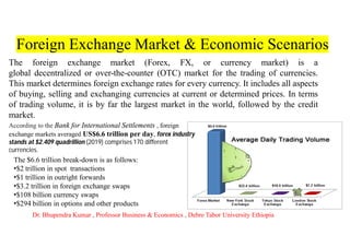 Foreign Exchange Market & Economic Scenarios
The foreign exchange market (Forex, FX, or currency market) is a
global decentralized or over-the-counter (OTC) market for the trading of currencies.
This market determines foreign exchange rates for every currency. It includes all aspects
of buying, selling and exchanging currencies at current or determined prices. In terms
of trading volume, it is by far the largest market in the world, followed by the credit
market.
According to the Bank for International Settlements , foreign
exchange markets averaged US$6.6 trillion per day, forex industry
stands at $2.409 quadrillion (2019) comprises 170 different
currencies.
The $6.6 trillion break-down is as follows:
•$2 trillion in spot transactions
•$1 trillion in outright forwards
•$3.2 trillion in foreign exchange swaps
•$108 billion currency swaps
•$294 billion in options and other products
Dr. Bhupendra Kumar , Professor Business & Economics , Debre Tabor University Ethiopia
 