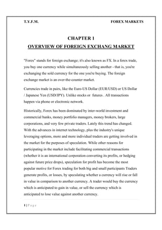T.Y.F.M. FOREX MARKETS
1 | P a g e
CHAPTER 1
OVERVIEW OF FOREIGN EXCHANG MARKET
"Forex" stands for foreign exchange; it's also known as FX. In a forex trade,
you buy one currency while simultaneously selling another - that is, you're
exchanging the sold currency for the one you're buying. The foreign
exchange market is an over-the-counter market.
Currencies trade in pairs, like the Euro-US Dollar (EUR/USD) or US Dollar
/ Japanese Yen (USD/JPY). Unlike stocks or futures . All transactions
happen via phone or electronic network.
Historically, Forex has been dominated by inter-world investment and
commercial banks, money portfolio managers, money brokers, large
corporations, and very few private traders. Lately this trend has changed.
With the advances in internet technology, plus the industry's unique
leveraging options, more and more individual traders are getting involved in
the market for the purposes of speculation. While other reasons for
participating in the market include facilitating commercial transactions
(whether it is an international corporation converting its profits, or hedging
against future price drops), speculation for profit has become the most
popular motive for Forex trading for both big and small participants Traders
generate profits, or losses, by speculating whether a currency will rise or fall
in value in comparison to another currency. A trader would buy the currency
which is anticipated to gain in value, or sell the currency which is
anticipated to lose value against another currency.
 