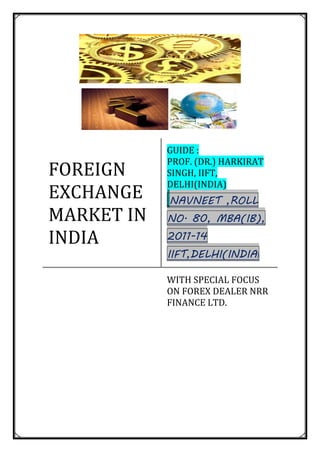 FOREIGN
EXCHANGE
MARKET IN
INDIA
GUIDE :
PROF. (DR.) HARKIRAT
SINGH, IIFT,
DELHI(INDIA)
NAVNEET ,ROLL
NO. 80, MBA(IB),
2011-14
IIFT,DELHI(INDIA)
WITH SPECIAL FOCUS
ON FOREX DEALER NRR
FINANCE LTD.
 