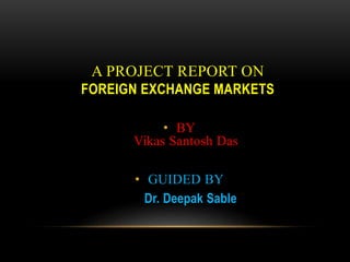 A PROJECT REPORT ON
FOREIGN EXCHANGE MARKETS
• BY
Vikas Santosh Das
• GUIDED BY
Dr. Deepak Sable
 