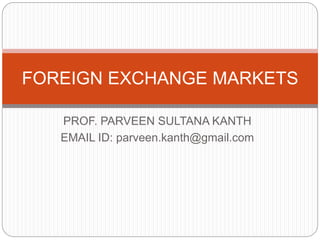 FOREIGN EXCHANGE MARKETS 
PROF. PARVEEN SULTANA KANTH 
EMAIL ID: parveen.kanth@gmail.com 
 