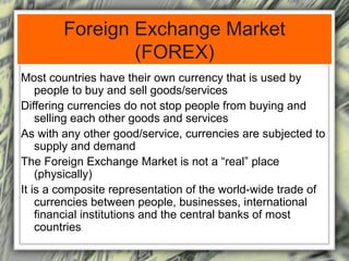 Foreign Exchange Market 
(FOREX) 
Most countries have their own currency that is used by 
people to buy and sell goods/services 
Differing currencies do not stop people from buying and 
selling each other goods and services 
As with any other good/service, currencies are subjected to 
supply and demand 
The Foreign Exchange Market is not a “real” place 
(physically) 
It is a composite representation of the world-wide trade of 
currencies between people, businesses, international 
financial institutions and the central banks of most 
countries 
 