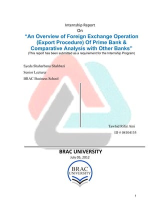 1
Internship Report
On
“An Overview of Foreign Exchange Operation
(Export Procedure) Of Prime Bank &
Comparative Analysis with Other Banks”
(This report has been submitted as a requirement for the Internship Program)
Syeda Shaharbanu Shahbazi
Senior Lecturer
BRAC Business School
Tawhid Rifat Ami
ID # 08104155
BRAC UNIVERSITY
July 05, 2012
 