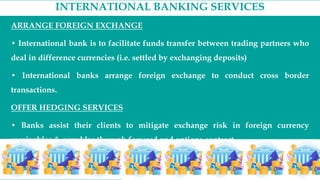 INTERNATIONAL BANKING SERVICES
ARRANGE FOREIGN EXCHANGE
• International bank is to facilitate funds transfer between trading partners who
deal in difference currencies (i.e. settled by exchanging deposits)
• International banks arrange foreign exchange to conduct cross border
transactions.
OFFER HEDGING SERVICES
• Banks assist their clients to mitigate exchange risk in foreign currency
receivables & payables through forward and options contract.
 