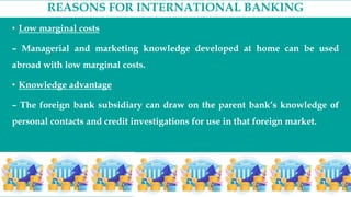 REASONS FOR INTERNATIONAL BANKING
• Low marginal costs
– Managerial and marketing knowledge developed at home can be used
abroad with low marginal costs.
• Knowledge advantage
– The foreign bank subsidiary can draw on the parent bank’s knowledge of
personal contacts and credit investigations for use in that foreign market.
 