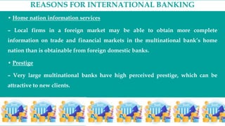 REASONS FOR INTERNATIONAL BANKING
• Home nation information services
– Local firms in a foreign market may be able to obtain more complete
information on trade and financial markets in the multinational bank’s home
nation than is obtainable from foreign domestic banks.
• Prestige
– Very large multinational banks have high perceived prestige, which can be
attractive to new clients.
 