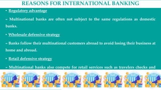 REASONS FOR INTERNATIONAL BANKING
• Regulatory advantage
– Multinational banks are often not subject to the same regulations as domestic
banks.
• Wholesale defensive strategy
– Banks follow their multinational customers abroad to avoid losing their business at
home and abroad.
• Retail defensive strategy
– Multinational banks also compete for retail services such as travelers checks and
the tourist and foreign business market.
 