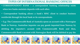 TYPES OF INTERNATIONAL BANKING OFFICES
• CORRESPONDENT BANK – a correspondent banking relationship exists
when two banks maintain deposits with each other.
• Correspondent banking allows a bank’s MNC client to conduct business
worldwide through his local bank or its correspondents.
• E.g.: The Commonwealth Bank of Australia opens an account with a Norwegian
Bank in Norway. Australian importer can pay goods imported from Norway by
debiting the importer’s account with Commonwealth Bank and then,
Commonwealth Bank’s account with Norwegian Bank will be debited to pay the
transaction.
 