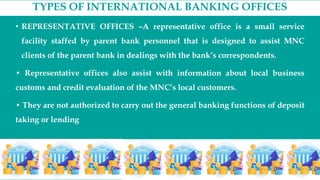 TYPES OF INTERNATIONAL BANKING OFFICES
• REPRESENTATIVE OFFICES –A representative office is a small service
facility staffed by parent bank personnel that is designed to assist MNC
clients of the parent bank in dealings with the bank’s correspondents.
• Representative offices also assist with information about local business
customs and credit evaluation of the MNC’s local customers.
• They are not authorized to carry out the general banking functions of deposit
taking or lending
 