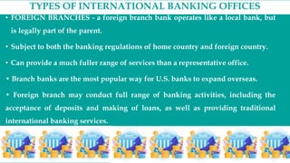TYPES OF INTERNATIONAL BANKING OFFICES
• FOREIGN BRANCHES - a foreign branch bank operates like a local bank, but
is legally part of the parent.
• Subject to both the banking regulations of home country and foreign country.
• Can provide a much fuller range of services than a representative office.
• Branch banks are the most popular way for U.S. banks to expand overseas.
• Foreign branch may conduct full range of banking activities, including the
acceptance of deposits and making of loans, as well as providing traditional
international banking services.
 