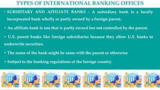 TYPES OF INTERNATIONAL BANKING OFFICES
• SUBSIDIARY AND AFFILIATE BANKS - A subsidiary bank is a locally
incorporated bank wholly or partly owned by a foreign parent.
• An affiliate bank is one that is partly owned but not controlled by the parent.
• U.S. parent banks like foreign subsidiaries because they allow U.S. banks to
underwrite securities.
• The name of the bank might be same with the parent or otherwise
• Subject to the banking regulations of the foreign country.
 