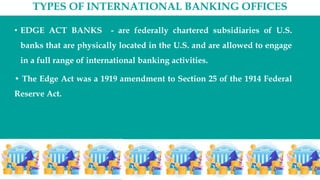TYPES OF INTERNATIONAL BANKING OFFICES
• EDGE ACT BANKS - are federally chartered subsidiaries of U.S.
banks that are physically located in the U.S. and are allowed to engage
in a full range of international banking activities.
• The Edge Act was a 1919 amendment to Section 25 of the 1914 Federal
Reserve Act.
 