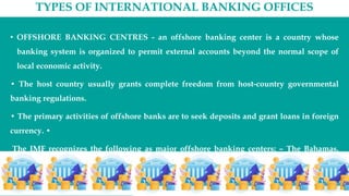 TYPES OF INTERNATIONAL BANKING OFFICES
• OFFSHORE BANKING CENTRES - an offshore banking center is a country whose
banking system is organized to permit external accounts beyond the normal scope of
local economic activity.
• The host country usually grants complete freedom from host-country governmental
banking regulations.
• The primary activities of offshore banks are to seek deposits and grant loans in foreign
currency. •
The IMF recognizes the following as major offshore banking centers: – The Bahamas,
Bahrain, the Cayman Islands, Hong Kong, the Netherlands Antilles, Panama, and
Singapore.
 