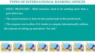 TYPES OF INTERNATIONAL BANKING OFFICES
• SHELL BRANCHES - Shell branches need to be nothing more than a
post office box.
• The actual business is done by the parent bank at the parent bank.
• The purpose was to allow U.S. banks to compete internationally without
the expense of setting up operations “for real.”
 