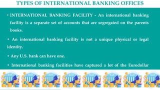TYPES OF INTERNATIONAL BANKING OFFICES
• INTERNATIONAL BANKING FACILITY - An international banking
facility is a separate set of accounts that are segregated on the parents
books.
• An international banking facility is not a unique physical or legal
identity.
• Any U.S. bank can have one.
• International banking facilities have captured a lot of the Eurodollar
business that was previously handled offshore.
 