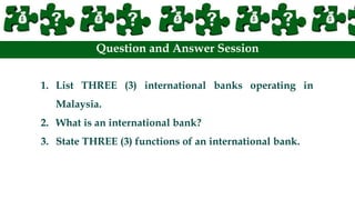 Question and Answer Session
1. List THREE (3) international banks operating in
Malaysia.
2. What is an international bank?
3. State THREE (3) functions of an international bank.
 