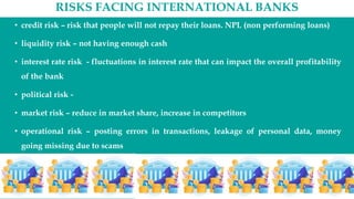 RISKS FACING INTERNATIONAL BANKS
• credit risk – risk that people will not repay their loans. NPL (non performing loans)
• liquidity risk – not having enough cash
• interest rate risk - fluctuations in interest rate that can impact the overall profitability
of the bank
• political risk -
• market risk – reduce in market share, increase in competitors
• operational risk – posting errors in transactions, leakage of personal data, money
going missing due to scams
•
 