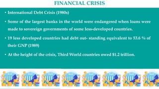 FINANCIAL CRISIS
• International Debt Crisis (1980s)
• Some of the largest banks in the world were endangered when loans were
made to sovereign governments of some less-developed countries.
• 19 less developed countries had debt out- standing equivalent to 53.6 % of
their GNP (1989)
• At the height of the crisis, Third World countries owed $1.2 trillion.
 