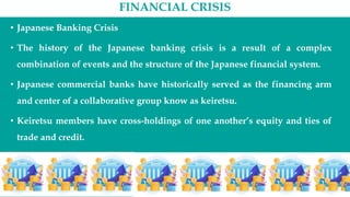 FINANCIAL CRISIS
• Japanese Banking Crisis
• The history of the Japanese banking crisis is a result of a complex
combination of events and the structure of the Japanese financial system.
• Japanese commercial banks have historically served as the financing arm
and center of a collaborative group know as keiretsu.
• Keiretsu members have cross-holdings of one another’s equity and ties of
trade and credit.
 