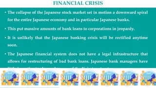 FINANCIAL CRISIS
• The collapse of the Japanese stock market set in motion a downward spiral
for the entire Japanese economy and in particular Japanese banks.
• This put massive amounts of bank loans to corporations in jeopardy.
• It is unlikely that the Japanese banking crisis will be rectified anytime
soon.
• The Japanese financial system does not have a legal infrastructure that
allows for restructuring of bad bank loans. Japanese bank managers have
little incentive to change because of the Keiretsu structure.
 