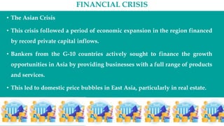 FINANCIAL CRISIS
• The Asian Crisis
• This crisis followed a period of economic expansion in the region financed
by record private capital inflows.
• Bankers from the G-10 countries actively sought to finance the growth
opportunities in Asia by providing businesses with a full range of products
and services.
• This led to domestic price bubbles in East Asia, particularly in real estate.
• Additionally, the close interrelationships common among commercial
firms and financial institutions in Asia resulted in poor investment
decision making.
 