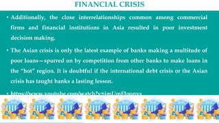 FINANCIAL CRISIS
• Additionally, the close interrelationships common among commercial
firms and financial institutions in Asia resulted in poor investment
decision making.
• The Asian crisis is only the latest example of banks making a multitude of
poor loans—spurred on by competition from other banks to make loans in
the “hot” region. It is doubtful if the international debt crisis or the Asian
crisis has taught banks a lasting lesson.
• https://www.youtube.com/watch?v=jmUmFJoonys
 