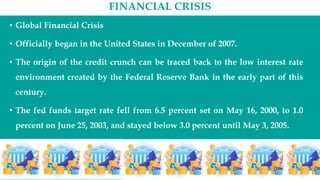 FINANCIAL CRISIS
• Global Financial Crisis
• Officially began in the United States in December of 2007.
• The origin of the credit crunch can be traced back to the low interest rate
environment created by the Federal Reserve Bank in the early part of this
century.
• The fed funds target rate fell from 6.5 percent set on May 16, 2000, to 1.0
percent on June 25, 2003, and stayed below 3.0 percent until May 3, 2005.
 